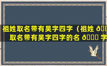 祖姓取名带有吴字四字（祖姓 🐼 取名带有吴字四字的名 🐘 字）